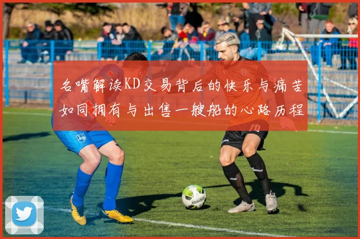 名嘴解读KD交易背后的快乐与痛苦如同拥有与出售一艘船的心路历程
