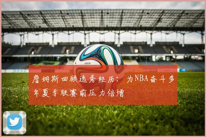 詹姆斯回顾选秀经历：为NBA奋斗多年夏季联赛前压力倍增