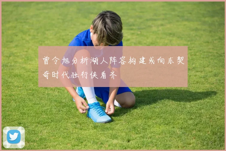 曾令旭分析湖人阵容构建或向东契奇时代独行侠看齐