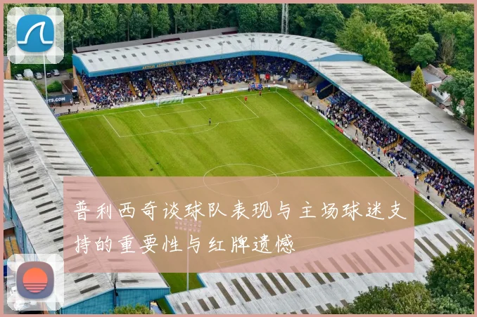 普利西奇谈球队表现与主场球迷支持的重要性与红牌遗憾