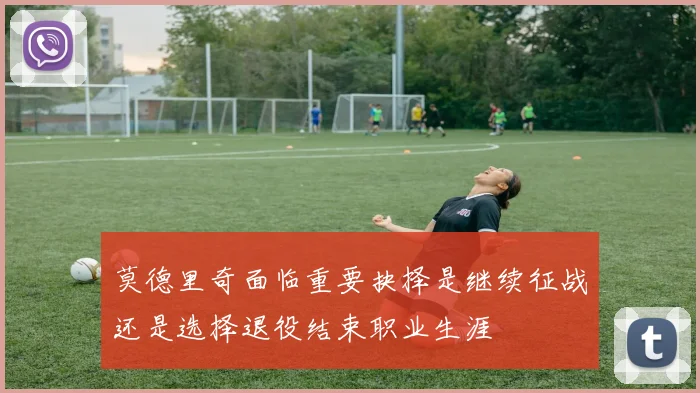 莫德里奇面临重要抉择是继续征战还是选择退役结束职业生涯
