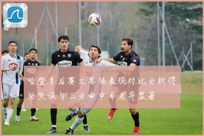哈登季后赛主客场表现对比分析得分失误与三分命中率差异显著