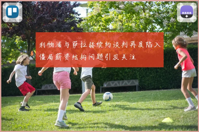 利物浦与萨拉赫续约谈判再度陷入僵局薪资结构问题引发关注