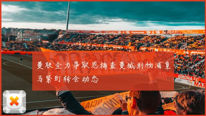 曼联全力争取恩梅查曼城利物浦皇马紧盯转会动态
