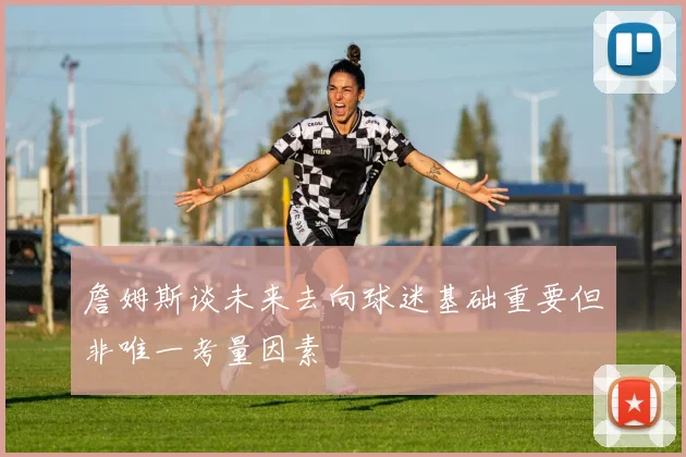 詹姆斯谈未来去向球迷基础重要但非唯一考量因素