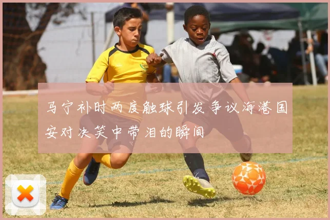 马宁补时两度触球引发争议海港国安对决笑中带泪的瞬间