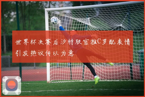 世界杯决赛后沙特联官推C罗配表情引发热议何以为意