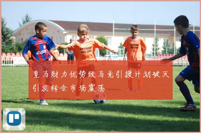 皇马财力优势致马竞引援计划破灭引发转会市场震荡