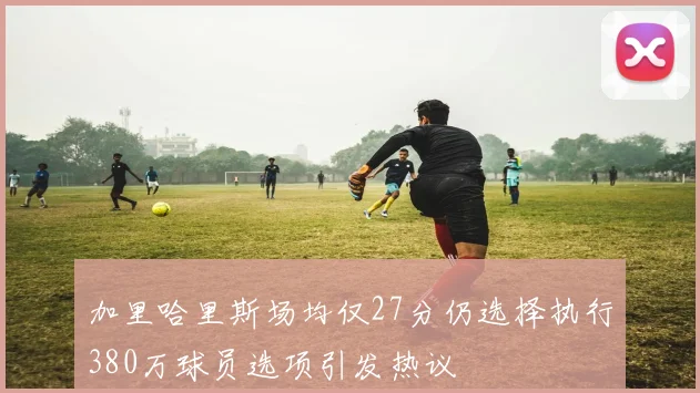 加里哈里斯场均仅27分仍选择执行380万球员选项引发热议