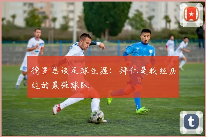 德罗恩谈足球生涯：拜仁是我经历过的最强球队