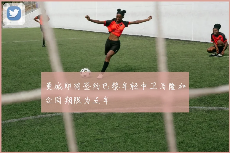 曼城即将签约巴黎年轻中卫马隆加合同期限为五年
