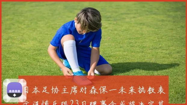 日本足协主席对森保一未来执教表示谨慎乐观23日理事会或将决定其去留