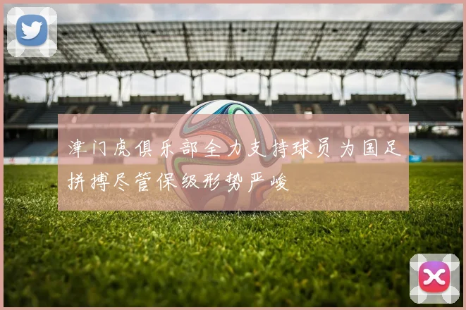津门虎俱乐部全力支持球员为国足拼搏尽管保级形势严峻