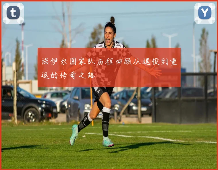 诺伊尔国家队历程回顾从退役到重返的传奇之路