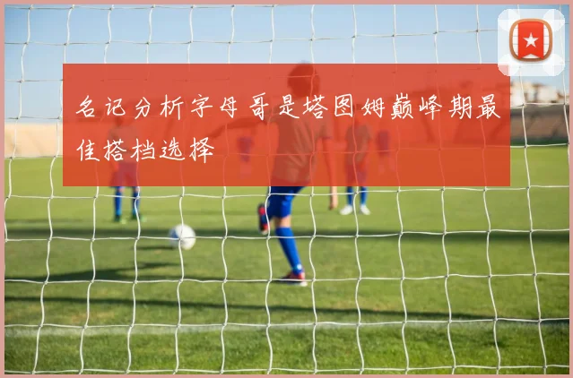 名记分析字母哥是塔图姆巅峰期最佳搭档选择