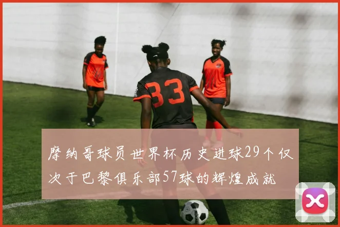 摩纳哥球员世界杯历史进球29个仅次于巴黎俱乐部57球的辉煌成就
