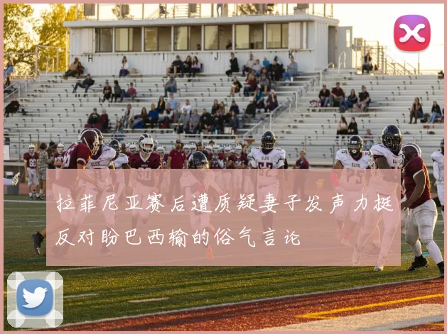 拉菲尼亚赛后遭质疑妻子发声力挺反对盼巴西输的俗气言论