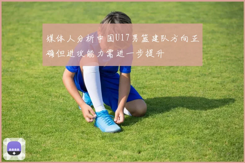 媒体人分析中国U17男篮建队方向正确但进攻能力需进一步提升