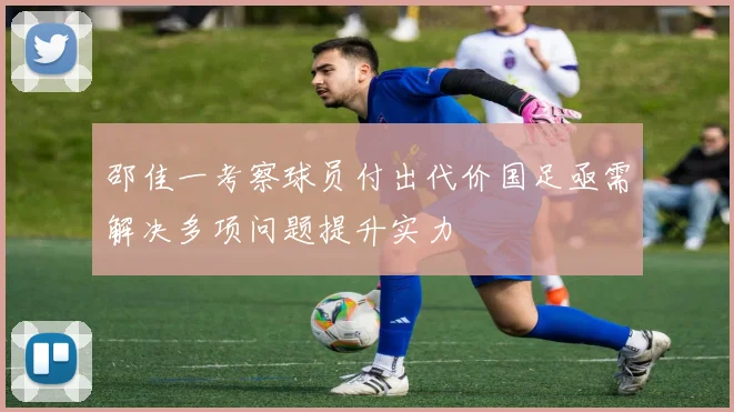 邵佳一考察球员付出代价国足亟需解决多项问题提升实力