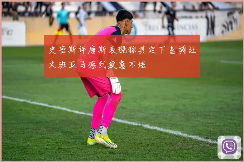 史密斯评唐斯表现称其定下基调让文班亚马感到疲惫不堪