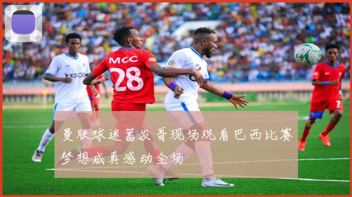 曼联球迷蓄发哥现场观看巴西比赛梦想成真感动全场